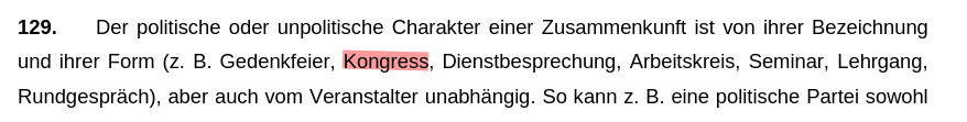Ein weiterer Screenshot der selben Vorschrift

129. Der politische oder unpolitische Charakter einer Zusammenkunft ist von ihrer Bezeichnung und ihrer Form (z. B. Gedenkfeier, Kongress, Dienstbesprechung, Arbeitskreis, Seminar, Lehrgang, Rundgespräch), aber auch vom Veranstalter unabhängig. So kann z. B. eine politische Partei sowohl eine Partei- oder Wahlversammlung einberufen, als auch unpolitische Aktionen, etwa aus Anlass des Weltgesundheitstages, veranstalten. Eine dem Sinne des § 15 Abs. 3 SG entsprechende Auslegung kann in Zweifelsfällen nur unter Berücksichtigung des Gegenstandes der Zusammenkunft und der Zielsetzung des Veranstalters erfolgen.