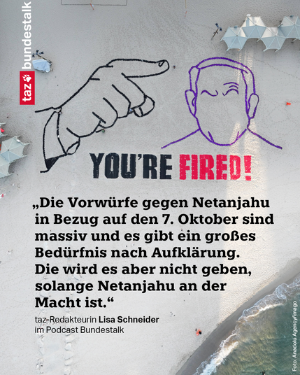 Große Strandgrafik mit einem ausgestreckten Zeigefinger, der auf einen gesichtslosen Porträtumriss von Netanjahu zeigt; daneben in Großbuchstaben "YOU'RE FIRED!" Dazu das Zitat: „Die Vorwürfe gegen Netanjahu in Bezug auf den 7. Oktober sind massiv und es gibt ein großes Bedürfnis nach Aufklärung. Die wird es aber nicht geben, solange Netanjahu an der Macht ist.“
taz-Redakteurin Lisa Schneider im Podcast Bundestalk