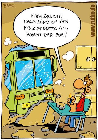 Ein Typ sitzt in seiner Küche, eine Zigarette im Mund. Vor ihm ist ein Bus durch die Wand gebrochen. Typ (empört): "Naaaatürlich! Kaum zünd ich mir ne Zigarette an, kommt der Bus!"