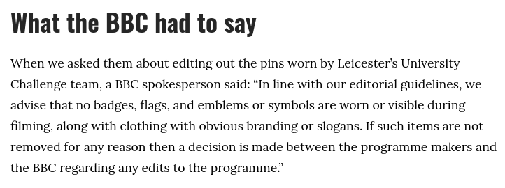 What the BBC had to say

When we asked them about editing out the pins worn by Leicester’s University Challenge team, a BBC spokesperson said: “In line with our editorial guidelines, we advise that no badges, flags, and emblems or symbols are worn or visible during filming, along with clothing with obvious branding or slogans. If such items are not removed for any reason then a decision is made between the programme makers and the BBC regarding any edits to the programme.”