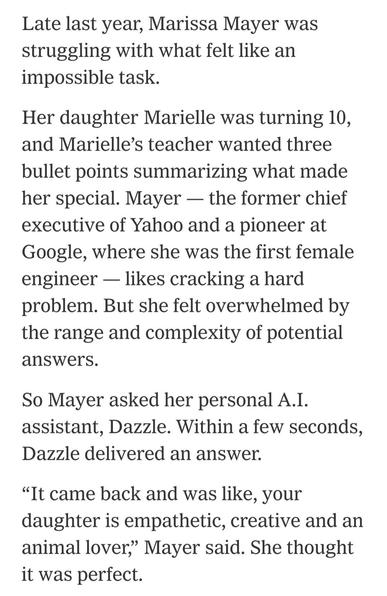 Late last year, Marissa Mayer was struggling with what felt like an impossible task.
Her daughter Marielle was turning 10, and Marielle’s teacher wanted three bullet points summarizing what made her special. Mayer — the former chief executive of Yahoo and a pioneer at Google, where she was the first female engineer — likes cracking a hard problem. But she felt overwhelmed by the range and complexity of potential answers.
So Mayer asked her personal A.I. assistant, Dazzle. Within a few seconds, Dazzle delivered an answer.
“It came back and was like, your daughter is empathetic, creative and an animal lover,” Mayer said. She thought it was perfect.
